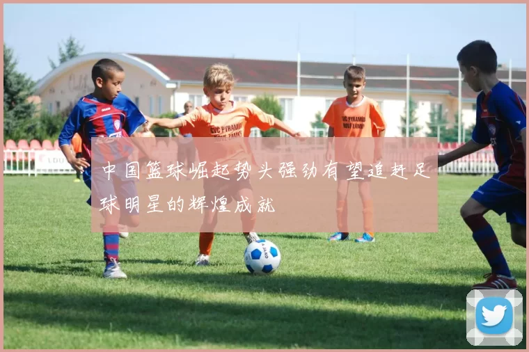 中国篮球崛起势头强劲有望追赶足球明星的辉煌成就
