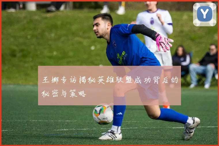 王娜专访揭秘英雄联盟成功背后的秘密与策略