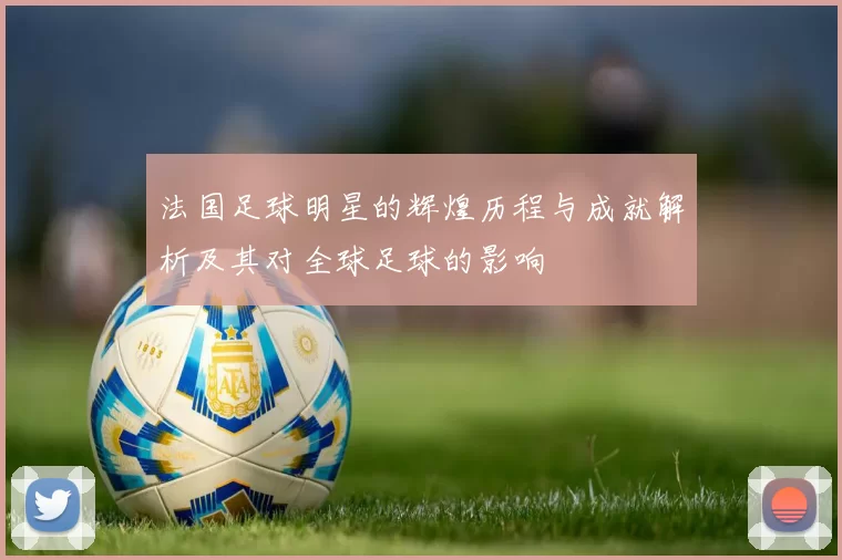 法国足球明星的辉煌历程与成就解析及其对全球足球的影响