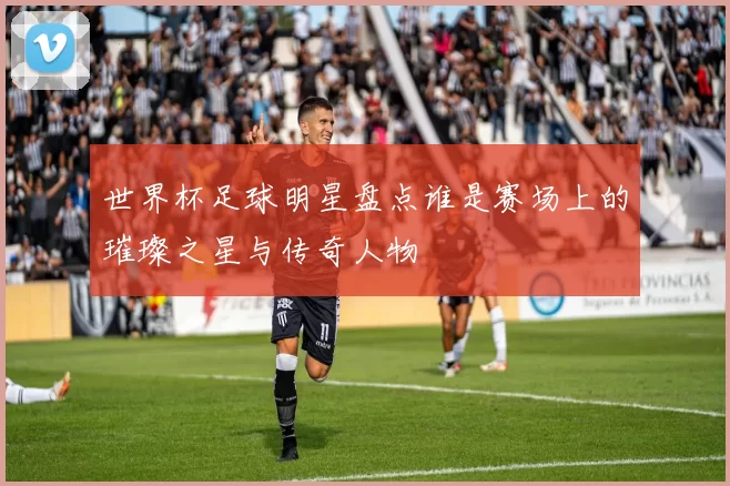 世界杯足球明星盘点谁是赛场上的璀璨之星与传奇人物