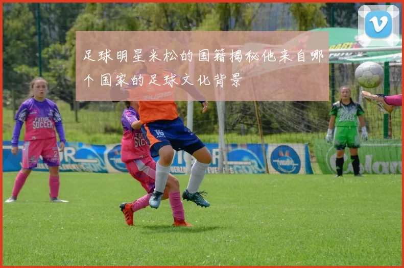 足球明星米松的国籍揭秘他来自哪个国家的足球文化背景