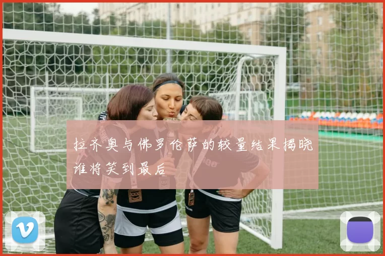 拉齐奥与佛罗伦萨的较量结果揭晓谁将笑到最后