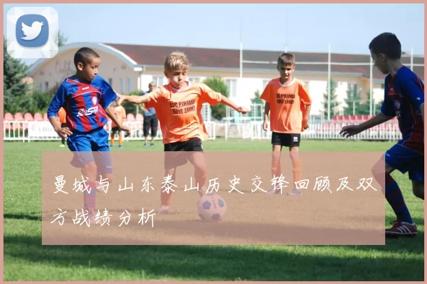 曼城与山东泰山历史交锋回顾及双方战绩分析