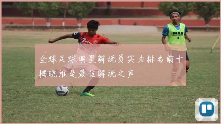 全球足球明星解说员实力排名前十揭晓谁是最佳解说之声