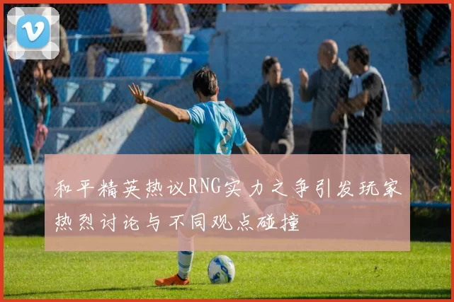和平精英热议RNG实力之争引发玩家热烈讨论与不同观点碰撞