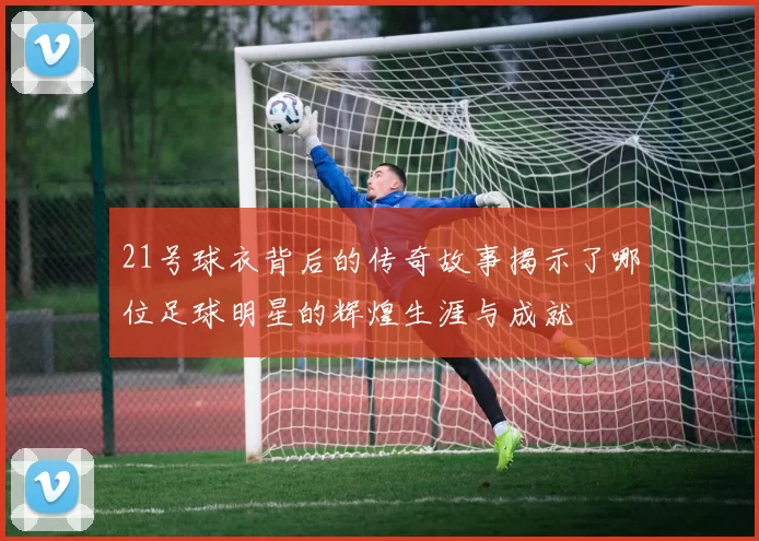 21号球衣背后的传奇故事揭示了哪位足球明星的辉煌生涯与成就