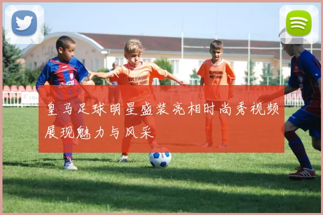 皇马足球明星盛装亮相时尚秀视频展现魅力与风采