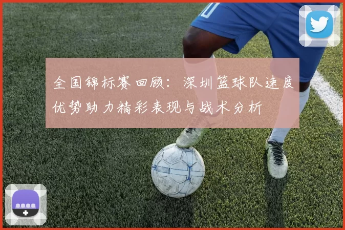 全国锦标赛回顾：深圳篮球队速度优势助力精彩表现与战术分析