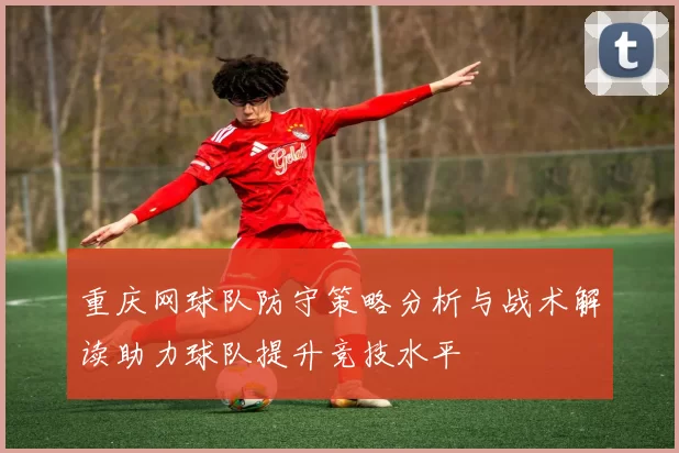 重庆网球队防守策略分析与战术解读助力球队提升竞技水平