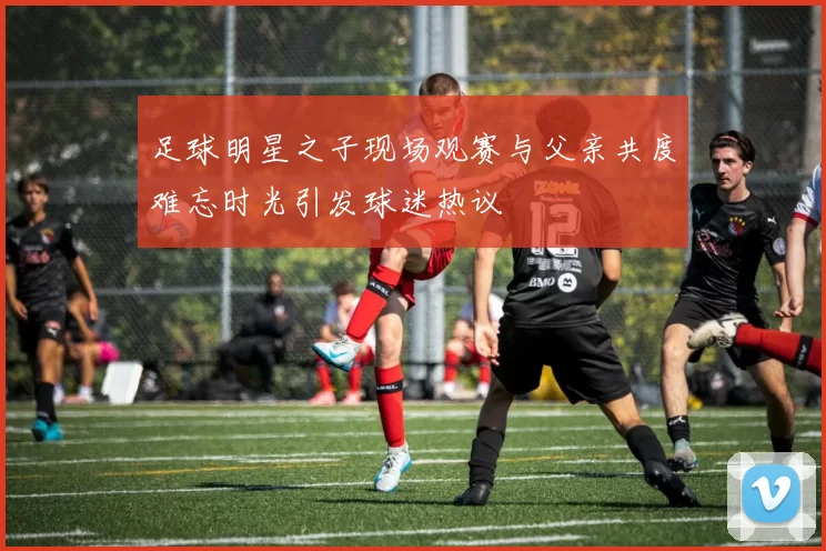足球明星之子现场观赛与父亲共度难忘时光引发球迷热议