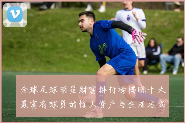 全球足球明星财富排行榜揭晓十大最富有球员的惊人资产与生活方式