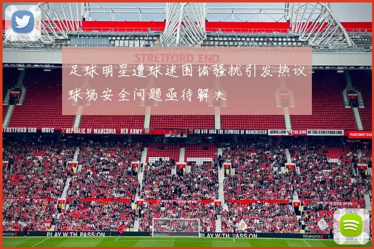 足球明星遭球迷围堵骚扰引发热议球场安全问题亟待解决