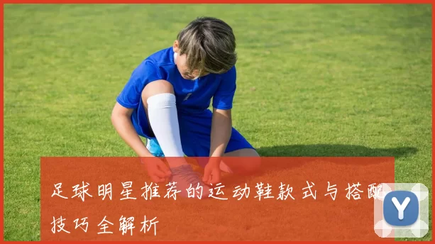 足球明星推荐的运动鞋款式与搭配技巧全解析