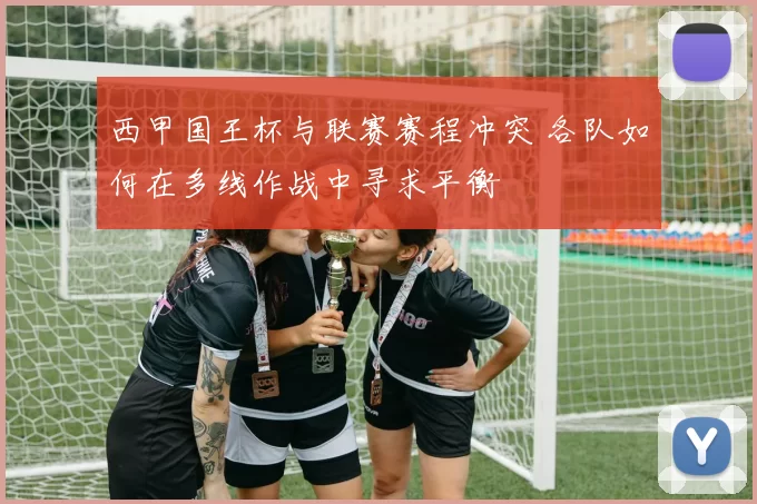 西甲国王杯与联赛赛程冲突 各队如何在多线作战中寻求平衡