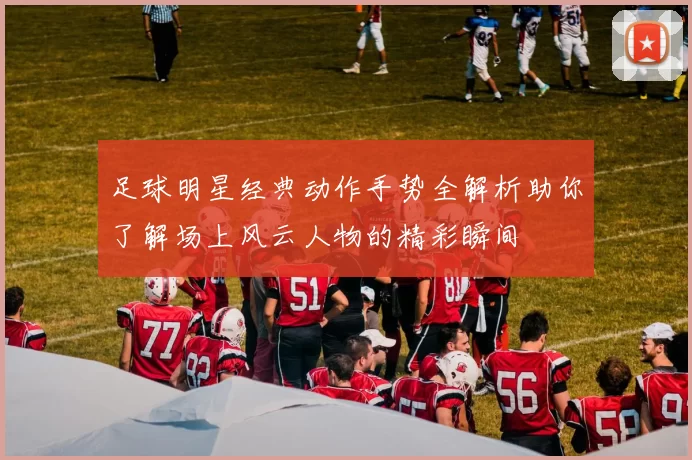足球明星经典动作手势全解析助你了解场上风云人物的精彩瞬间