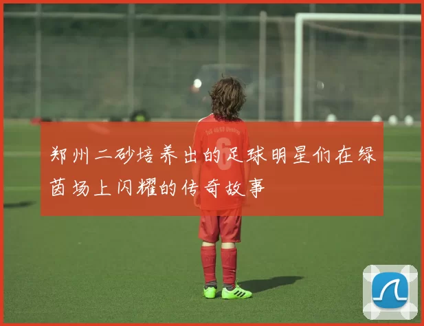 郑州二砂培养出的足球明星们在绿茵场上闪耀的传奇故事