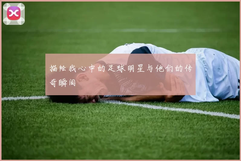 描绘我心中的足球明星与他们的传奇瞬间