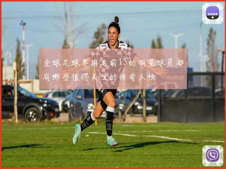 全球足球界排名前15的明星球员都有哪些值得关注的传奇人物