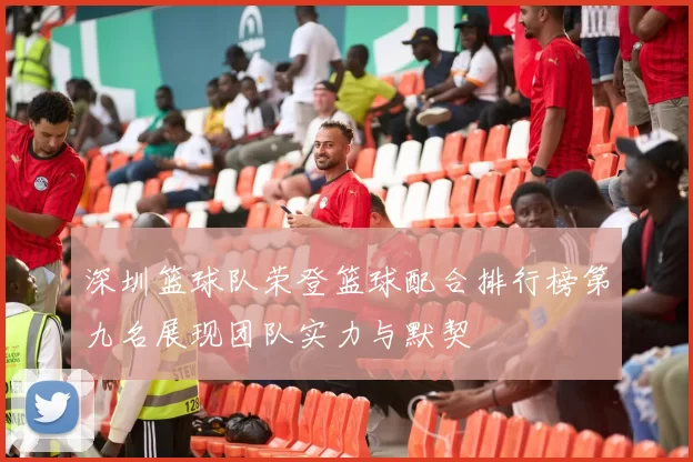 深圳篮球队荣登篮球配合排行榜第九名展现团队实力与默契