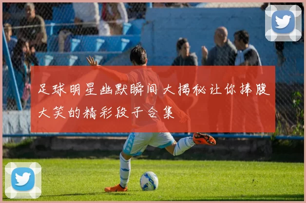 足球明星幽默瞬间大揭秘让你捧腹大笑的精彩段子合集