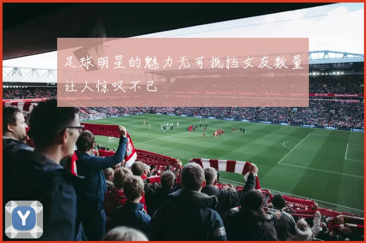 足球明星的魅力无可抵挡女友数量让人惊叹不已