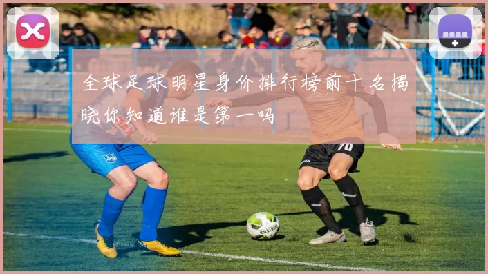 全球足球明星身价排行榜前十名揭晓你知道谁是第一吗