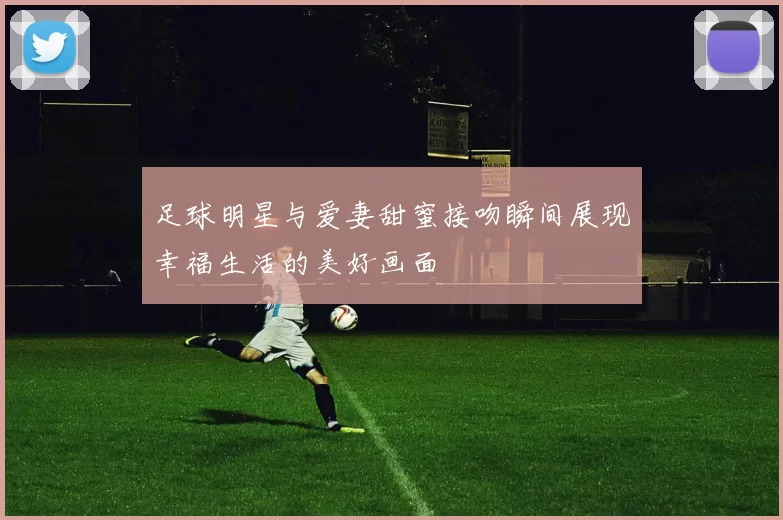 足球明星与爱妻甜蜜接吻瞬间展现幸福生活的美好画面