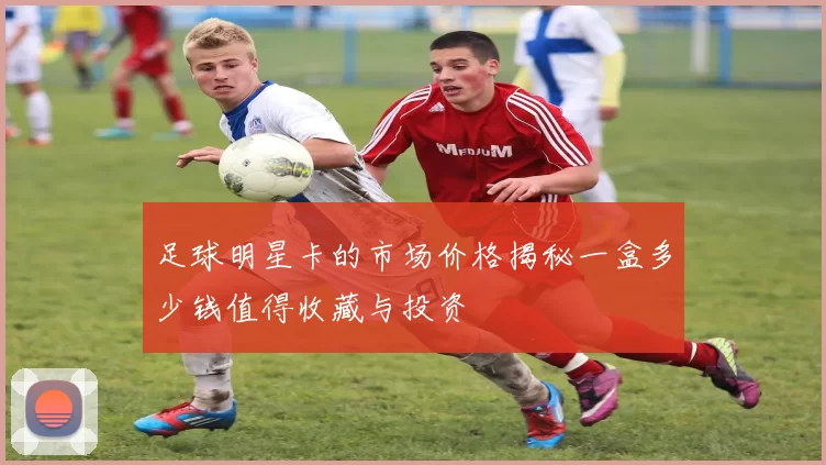 足球明星卡的市场价格揭秘一盒多少钱值得收藏与投资