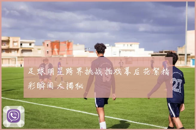足球明星跨界挑战拍戏幕后花絮精彩瞬间大揭秘