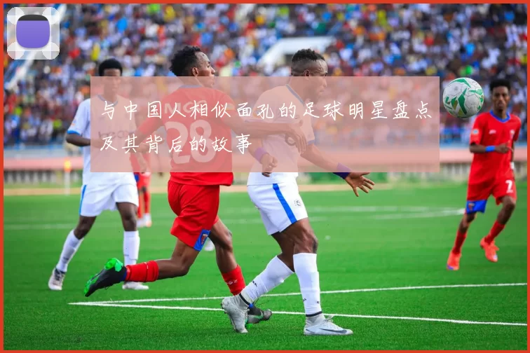 与中国人相似面孔的足球明星盘点及其背后的故事