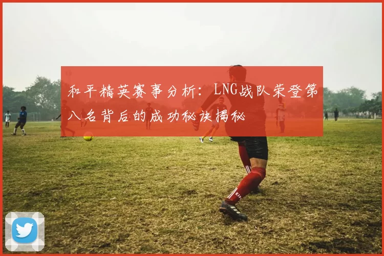 和平精英赛事分析：LNG战队荣登第八名背后的成功秘诀揭秘