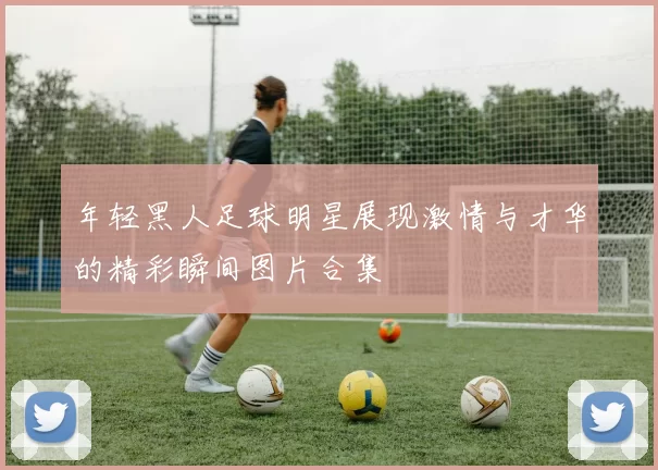年轻黑人足球明星展现激情与才华的精彩瞬间图片合集