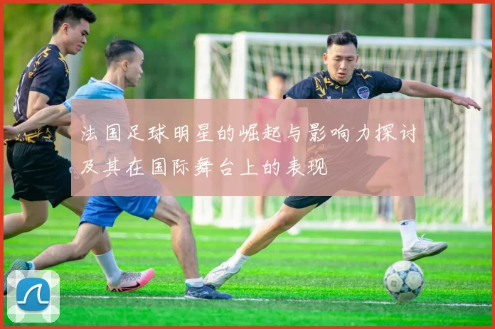 法国足球明星的崛起与影响力探讨及其在国际舞台上的表现