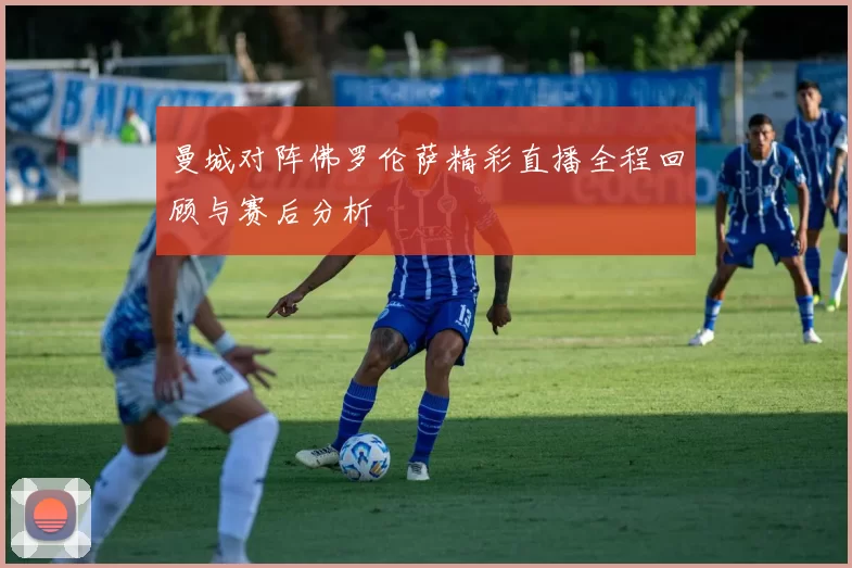 曼城对阵佛罗伦萨精彩直播全程回顾与赛后分析