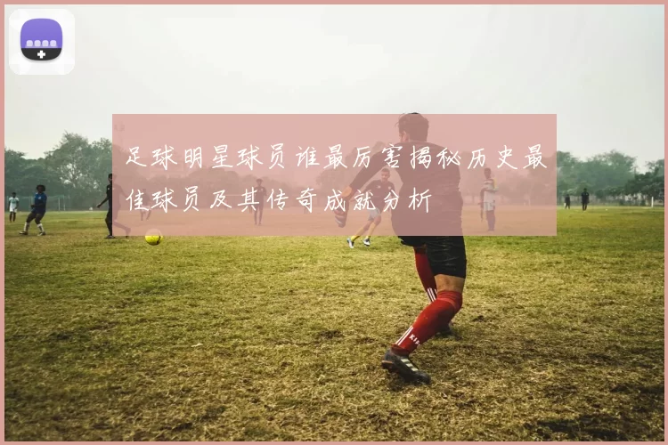 足球明星球员谁最厉害揭秘历史最佳球员及其传奇成就分析