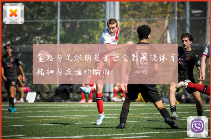 董路与足球明星亲密合影展现体育精神与友谊的瞬间