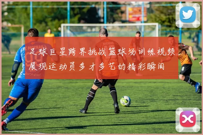 足球巨星跨界挑战篮球场训练视频展现运动员多才多艺的精彩瞬间