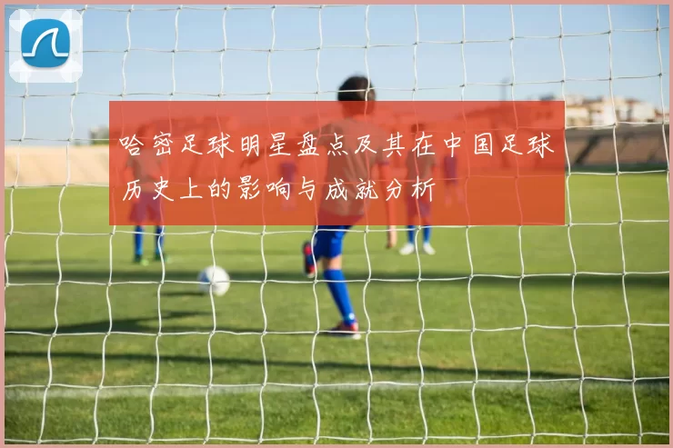 哈密足球明星盘点及其在中国足球历史上的影响与成就分析