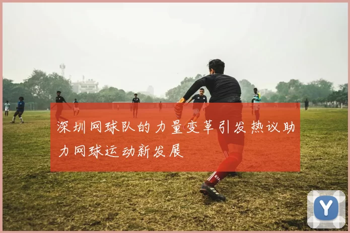 深圳网球队的力量变革引发热议助力网球运动新发展