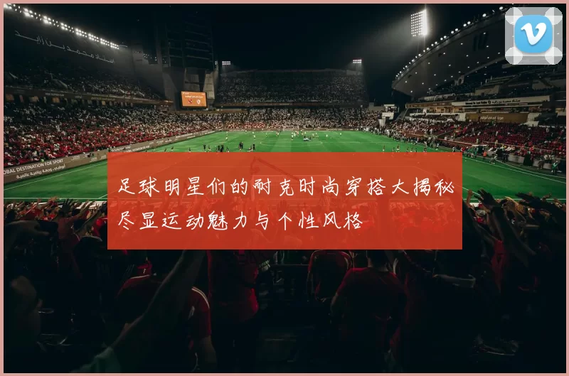 足球明星们的耐克时尚穿搭大揭秘尽显运动魅力与个性风格
