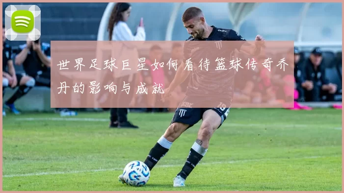 世界足球巨星如何看待篮球传奇乔丹的影响与成就
