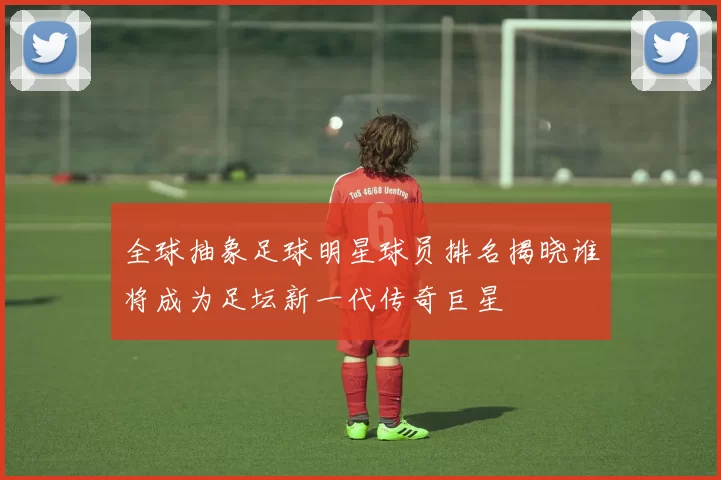 全球抽象足球明星球员排名揭晓谁将成为足坛新一代传奇巨星