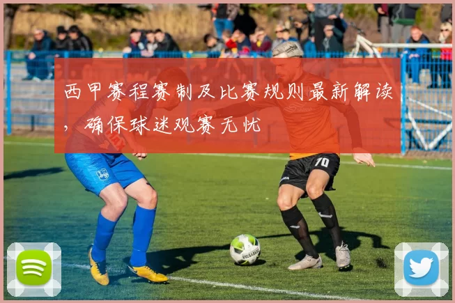 西甲赛程赛制及比赛规则最新解读，确保球迷观赛无忧