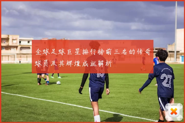 全球足球巨星排行榜前三名的传奇球员及其辉煌成就解析