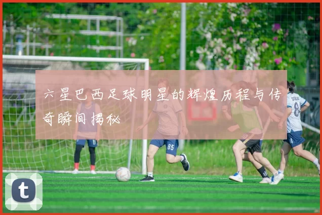 六星巴西足球明星的辉煌历程与传奇瞬间揭秘