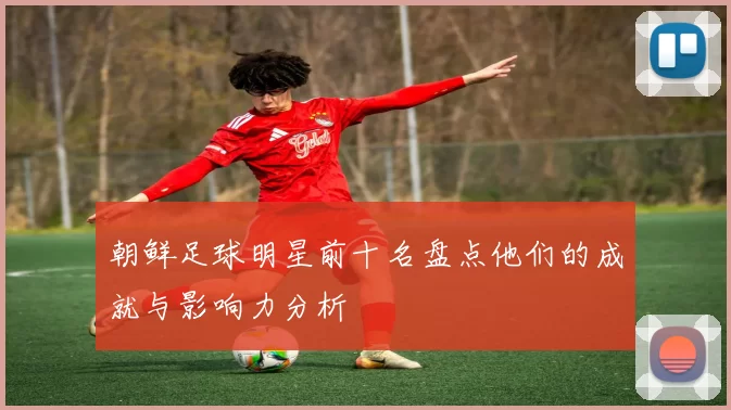 朝鲜足球明星前十名盘点他们的成就与影响力分析
