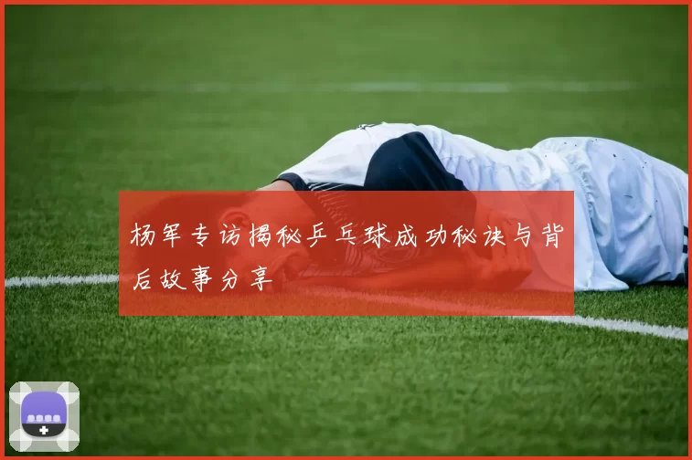 杨军专访揭秘乒乓球成功秘诀与背后故事分享