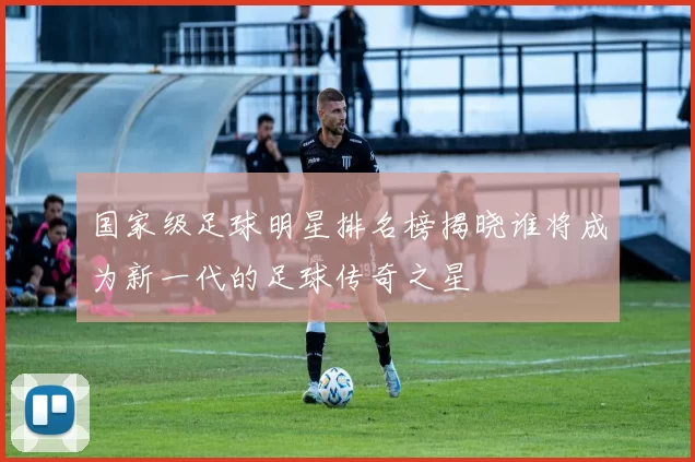 国家级足球明星排名榜揭晓谁将成为新一代的足球传奇之星