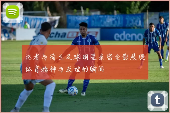 记者与荷兰足球明星亲密合影展现体育精神与友谊的瞬间