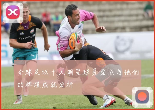 全球足坛十大明星球员盘点与他们的辉煌成就分析
